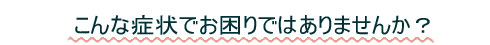 こんな症状でお困りではありませんか?